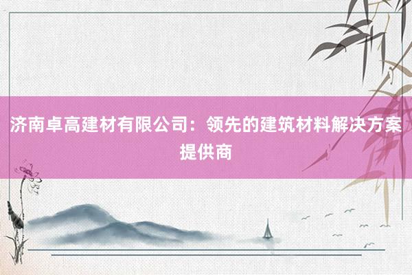 济南卓高建材有限公司：领先的建筑材料解决方案提供商